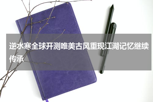 逆水寒全球开测唯美古风重现江湖记忆继续传承