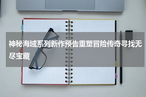 神秘海域系列新作预告重塑冒险传奇寻找无尽宝藏
