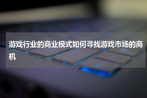 游戏行业的商业模式如何寻找游戏市场的商机