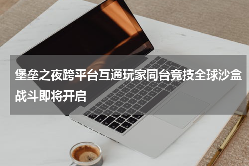 堡垒之夜跨平台互通玩家同台竞技全球沙盒战斗即将开启