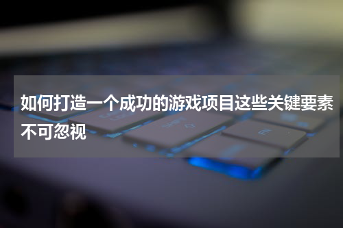 如何打造一个成功的游戏项目这些关键要素不可忽视