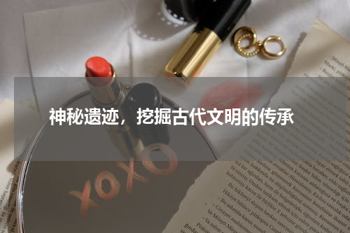  神秘遗迹，挖掘古代文明的传承