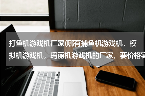 打鱼机游戏机厂家(哪有捕鱼机游戏机，模拟机游戏机，玛丽机游戏机的厂家，要价格实惠的)