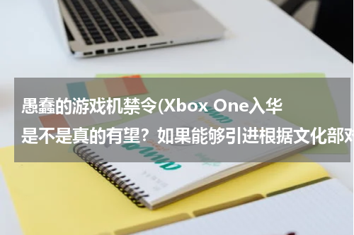 愚蠢的游戏机禁令(Xbox One入华是不是真的有望？如果能够引进根据文化部对游戏主机的禁令有哪些功能会被阉割？)