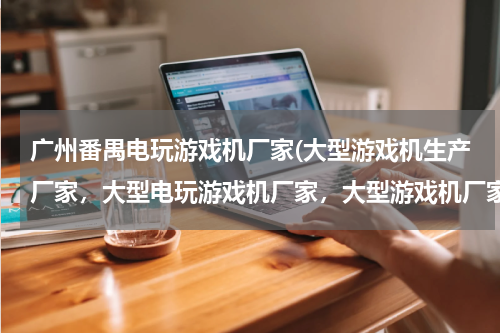 广州番禺电玩游戏机厂家(大型游戏机生产厂家，大型电玩游戏机厂家，大型游戏机厂家直销)