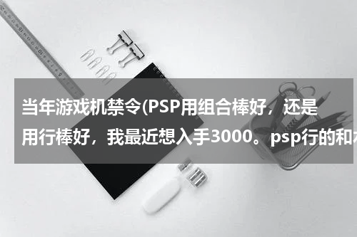 当年游戏机禁令(PSP用组合棒好，还是用行棒好，我最近想入手3000。psp行的和水的是不是就是保修问题，别的还有啥区别)