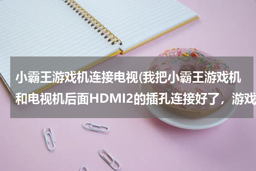 小霸王游戏机连接电视(我把小霸王游戏机和电视机后面HDMI2的插孔连接好了，游戏机电源也打开了，可是我打开HDMI2信号)
