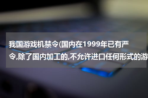 我国游戏机禁令(国内在1999年已有严令,除了国内加工的,不允许进口任何形式的游戏机)