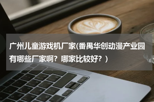 广州儿童游戏机厂家(番禺华创动漫产业园有哪些厂家啊？哪家比较好？)