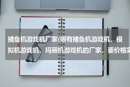 捕鱼机游戏机厂家(哪有捕鱼机游戏机，模拟机游戏机，玛丽机游戏机的厂家，要价格实惠的)