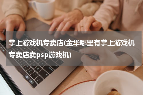 掌上游戏机专卖店(金华哪里有掌上游戏机专卖店卖psp游戏机)