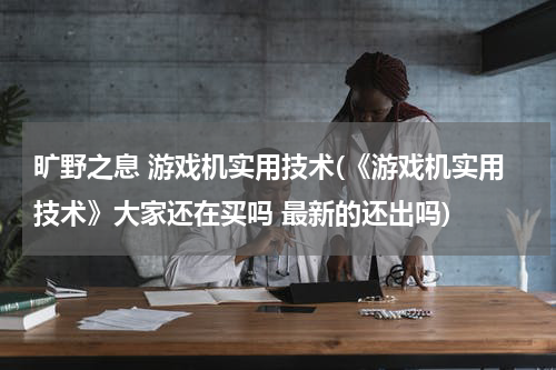 旷野之息 游戏机实用技术(《游戏机实用技术》大家还在买吗 最新的还出吗)
